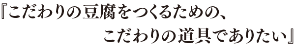 「こだわりの豆腐をつくるための、こだわりの道具でありたい」